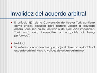 Invalidez del acuerdo arbitral El artículo II(3) de la Convención de Nueva York contiene como unicas causales para restarle validez al acuerdo arbitral, que sea “nulo, ineficaz o de ejecución imposible”,  “null and void, inoperative or incapable of being performed”. Nulidad Se refiere a circunstancias que, bajo el derecho aplicable al acuerdo arbitral, vicia la validez de origen del mismo 