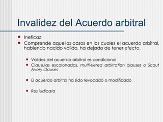 Invalidez del Acuerdo arbitral Ineficaz Comprende aquellos casos en los cuales el acuerdo arbitral, habiendo nacido válido, ha dejado de tener efecto.  Validez del acuerdo arbitral es condicional Clausulas escalonadas,  multi-tiered arbitration clauses o Scout Avery clauses El acuerdo arbitral ha sido revocado o modificado Res iudicata 