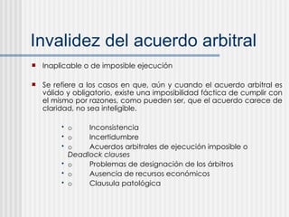 Invalidez del acuerdo arbitral Inaplicable o de imposible ejecución Se refiere a los casos en que, aún y cuando el acuerdo arbitral es válido y obligatorio, existe una imposibilidad fáctica de cumplir con el mismo por razones, como pueden ser, que el acuerdo carece de claridad, no sea inteligible. o Inconsistencia o Incertidumbre o Acuerdos arbitrales de ejecución imposible o  Deadlock clauses o Problemas de designación de los árbitros o Ausencia de recursos económicos o Clausula patológica 