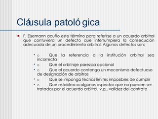 Cl áusula patológica F. Eisemann acuño este término para referirse a un acuerdo arbitral que contuviera un defecto que interrumpiera la consecución adecuada de un procedimiento arbitral. Algunos defectos son: o Que la referencia a la institución arbitral sea incorrecta o Que el arbitraje parezca opcional o Que el acuerdo contenga un mecanismo defectuoso de designación de arbitros o Que se imponga fechas limites imposibles de cumplir  o Que establezca algunos aspectos que no pueden ser tratados por el acuerdo arbitral, v.g., validez del contrato 