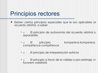 Principios rectores Existen ciertos principios especiales que le son aplicables al acuerdo arbitral, a saber: o El principio de autonomía del acuerdo arbitral o  separability o El principio  kompetenz-kompetenz, compétence-compétence o El principio de interpretación estricta o El principio a favor de la validez o pro-arbitraje,  in favorem validitatis 