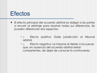 Efectos  El efecto principal del acuerdo arbitral es obligar a las partes a recurrir al arbitraje para resolver todas sus diferencias. Se pueden diferenciar dos aspectos: o Efecto positivo: Darle jurisdicción al tribunal arbitral o Efecto negativo: Le impone el deber a los jueces que, en ausencia del acuerdo arbitral serían competentes, de dejar de conocer la controversia. 