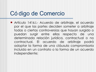 C ódigo de Comercio Artículo 1416.I.- Acuerdo de arbitraje, el acuerdo por el que las partes deciden someter a arbitraje todas o ciertas controversias que hayan surgido o puedan surgir entre ellas respecto de una determinada relación jurídica, contractual o no contractual. El acuerdo de arbitraje podrá adoptar la forma de una cláusula compromisoria incluida en un contrato o la forma de un acuerdo independiente; 