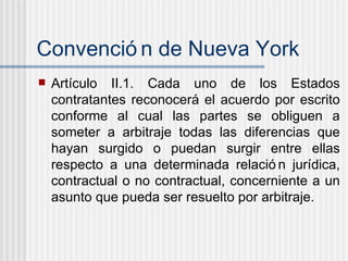 Convenci ón de Nueva York Art íc u lo II.1. Cada uno de los Estados contratantes reconocer á  el acuerdo por escrito conforme al cual las partes se obliguen a someter a arbitraje todas las diferencias que hayan surgido o puedan surgir entre ellas respecto a una determinada relaci ón   jur í dica, contractual o no contractual, concerniente a un asunto que pueda ser resuelto por arbitraje. 