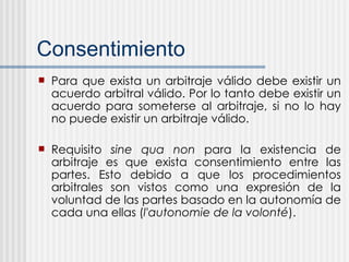 Consentimiento Para que exista un arbitraje válido debe existir un acuerdo arbitral válido. Por lo tanto debe existir un acuerdo para someterse al arbitraje, si no lo hay no puede existir un arbitraje válido.  Requisito  sine qua non  para la existencia de arbitraje es que exista consentimiento entre las partes. Esto debido a que los procedimientos arbitrales son vistos como una expresión de la voluntad de las partes basado en la autonomía de cada una ellas ( l'autonomie de la volonté ). 