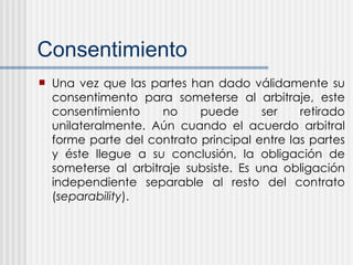 Consentimiento Una vez que las partes han dado v á lidamente su consentimento para someterse al arbitraje, este consentimiento no puede ser retirado unilateralmente. Aún cuando el acuerdo arbitral forme parte del contrato principal entre las partes y éste llegue a su conclusi ó n, la obligación de someterse al arbitraje subsiste. Es una obligación independiente separable al resto del contrato ( separability ). 