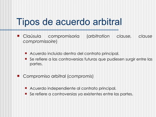 Tipos de acuerdo arbitral Claúsula compromisoria ( arbitration clause,   clause compromissoire ) Acuerdo incluido dentro del contrato principal. Se refiere a las controversias futuras que pudiesen surgir entre las partes. Compromiso arbitral ( compromis ) Acuerdo independiente al contrato principal. Se refiere a controversias ya existentes entre las partes.  