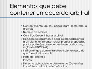 Elementos que debe contener un acuerdo arbitral Consentimiento de las partes para someterse a arbitraje Número de arbitros Constitución del tribunal arbitral o Elección de reglamento para los procedimientos arbitrales o, en su caso, reglas propias propuestas por las partes(en caso de que fuese ad-hoc, v.g. reglas de UNCITRAL) o Institución que administra el arbitraje (en caso de que fuese institucional) o Sede del arbitraje o Idioma o Derecho aplicable a la controversia ( Governing law of the contract ,  substantive law ) 