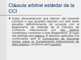 Cl áusula arbitral estándar de la CCI Todas desavenencias que deriven del presente contrato o que guarden relación con éste serán resueltas definitivamente de acuerdo con el Reglamento de Arbitraje de la Cámara de Comercio Internacional por  tres árbitros  nombrados conforme a este Reglamento. El lugar del arbitraje será  México . El derecho aplicable a la controversia será la  Convención de Naciones Unidas sobre la Compraventa Internacional de Mercaderías  y el idioma será  español . 