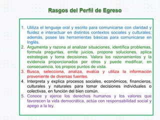 1. Utiliza el lenguaje oral y escrito para comunicarse con claridad y
fluidez e interactuar en distintos contextos sociales y culturales;
además, posee las herramientas básicas para comunicarse en
Inglés.
2. Argumenta y razona al analizar situaciones, identifica problemas,
formula preguntas, emite juicios, propone soluciones, aplica
estrategias y toma decisiones. Valora los razonamientos y la
evidencia proporcionados por otros y puede modificar, en
consecuencia, los propios puntos de vista.
3. Busca, selecciona, analiza, evalúa y utiliza la información
proveniente de diversas fuentes.
4. Interpreta y explica procesos sociales, económicos, financieros,
culturales y naturales para tomar decisiones individuales o
colectivas, en función del bien común.
5. Conoce y ejerce los derechos humanos y los valores que
favorecen la vida democrática, actúa con responsabilidad social y
apego a la ley.
 