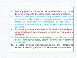 6. Asume y practica la interculturalidad como riqueza y forma
de convivencia en la diversidad social, cultural y lingüística.
7. Conoce y valora sus características y potencialidades como
ser humano; sabe trabajar en equipo; reconoce, respeta y
aprecia la diversidad de capacidades en los otros, y
emprende y se esfuerza por lograr proyectos personales o
colectivos.
8. Promueve y asume el cuidado de la salud y del ambiente,
como condiciones que favorecen un estilo de vida activo y
saludable.
9. Aprovecha los recursos tecnológicos a su alcance como
medios para comunicarse, obtener información y construir
conocimiento.
10. Reconoce diversas manifestaciones del arte, aprecia la
dimensión estética y es capaz de expresarse artísticamente.
 