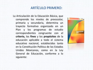ARTÍCULO PRIMERO:
La Articulación de la Educación Básica, que
comprende los niveles de preescolar,
primaria y secundaria, determina un
trayecto formativo organizado en un
Plan y los programas de estudio
correspondientes congruente con el
criterio, los fines y los propósitos de la
educación aplicable a todo el sistema
educativo nacional, establecidos tanto
en la Constitución Política de los Estados
Unidos Mexicanos, como en la Ley
General de Educación, conforme a lo
siguiente:
 