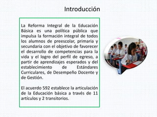 Introducción
La Reforma Integral de la Educación
Básica es una política pública que
impulsa la formación integral de todos
los alumnos de preescolar, primaria y
secundaria con el objetivo de favorecer
el desarrollo de competencias para la
vida y el logro del perfil de egreso, a
partir de aprendizajes esperados y del
establecimiento de Estándares
Curriculares, de Desempeño Docente y
de Gestión.
El acuerdo 592 establece la articulación
de la Educación básica a través de 11
artículos y 2 transitorios.
 