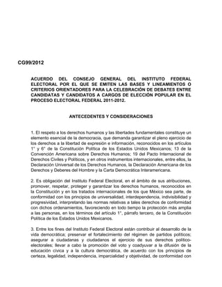 CG99/2012


    ACUERDO DEL CONSEJO GENERAL DEL INSTITUTO FEDERAL
    ELECTORAL POR EL QUE SE EMITEN LAS BASES Y LINEAMIENTOS O
    CRITERIOS ORIENTADORES PARA LA CELEBRACIÓN DE DEBATES ENTRE
    CANDIDATAS Y CANDIDATOS A CARGOS DE ELECCIÓN POPULAR EN EL
    PROCESO ELECTORAL FEDERAL 2011-2012.


                        ANTECEDENTES Y CONSIDERACIONES


    1. El respeto a los derechos humanos y las libertades fundamentales constituye un
    elemento esencial de la democracia, que demanda garantizar el pleno ejercicio de
    los derechos a la libertad de expresión e información, reconocidos en los artículos
    1° y 6° de la Constitución Política de los Estados Unidos Mexicanos; 13 de la
    Convención Americana sobre Derechos Humanos; 19 del Pacto Internacional de
    Derechos Civiles y Políticos, y en otros instrumentos internacionales, entre ellos, la
    Declaración Universal de los Derechos Humanos, la Declaración Americana de los
    Derechos y Deberes del Hombre y la Carta Democrática Interamericana.

    2. Es obligación del Instituto Federal Electoral, en el ámbito de sus atribuciones,
    promover, respetar, proteger y garantizar los derechos humanos, reconocidos en
    la Constitución y en los tratados internacionales de los que México sea parte, de
    conformidad con los principios de universalidad, interdependencia, indivisibilidad y
    progresividad, interpretando las normas relativas a tales derechos de conformidad
    con dichos ordenamientos, favoreciendo en todo tiempo la protección más amplia
    a las personas, en los términos del artículo 1°, párrafo tercero, de la Constitución
    Política de los Estados Unidos Mexicanos.

    3. Entre los fines del Instituto Federal Electoral están contribuir al desarrollo de la
    vida democrática; preservar el fortalecimiento del régimen de partidos políticos;
    asegurar a ciudadanas y ciudadanos el ejercicio de sus derechos político-
    electorales; llevar a cabo la promoción del voto y coadyuvar a la difusión de la
    educación cívica y a la cultura democrática, de acuerdo con los principios de
    certeza, legalidad, independencia, imparcialidad y objetividad, de conformidad con
 