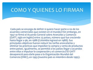 COMO Y QUIENES LO FIRMAN 
Cada país se encarga de definir si quiere hacer parte o no de los 
acuerdos comerciales que existen en el mundo. Sin embargo, en 
1947 se firmó el Acuerdo General sobre Aranceles y Comercio 
(GATT, sigla en inglés) entre 23 países, número que fue creciendo 
hasta llegar a 96, en 1988 (Colombia ingresó en 1988). Sus 
principales objetivos fueron reducir las tarifas arancelarias y 
eliminar las prácticas que impedían la compra y venta de productos 
entre países. Igualmente, se permitió a los países llegar a acuerdos 
entre ellos e impulsar la cooperación y el comercio. El GATT 
desapareció para darle paso a la Organización Mundial del 
Comercio (OMC), en 1993 (nuestro país es miembro desde 1995). 
 