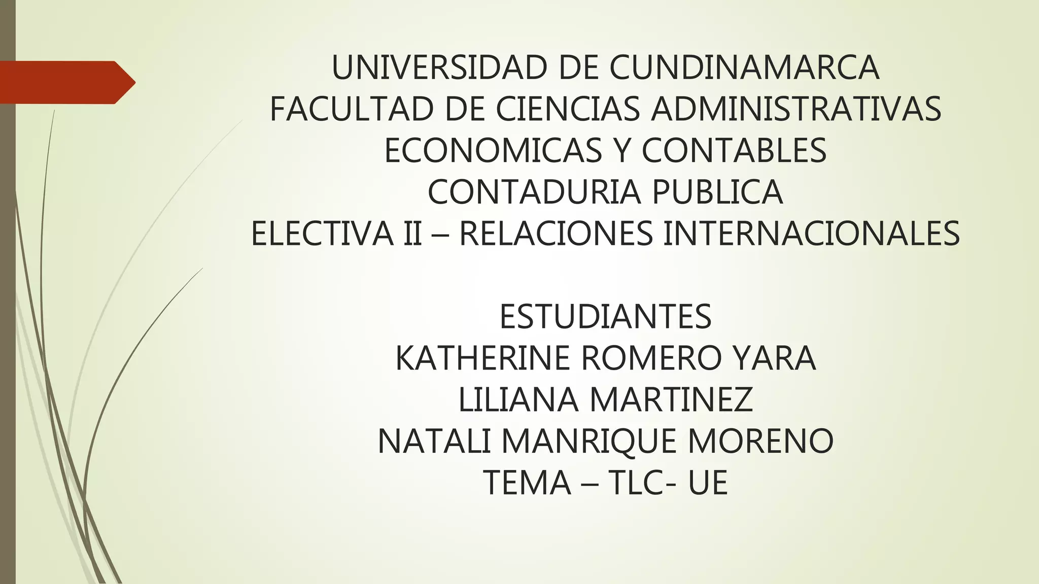 UNIVERSIDAD DE CUNDINAMARCA
FACULTAD DE CIENCIAS ADMINISTRATIVAS
ECONOMICAS Y CONTABLES
CONTADURIA PUBLICA
ELECTIVA II – RELACIONES INTERNACIONALES
ESTUDIANTES
KATHERINE ROMERO YARA
LILIANA MARTINEZ
NATALI MANRIQUE MORENO
TEMA – TLC- UE
 
