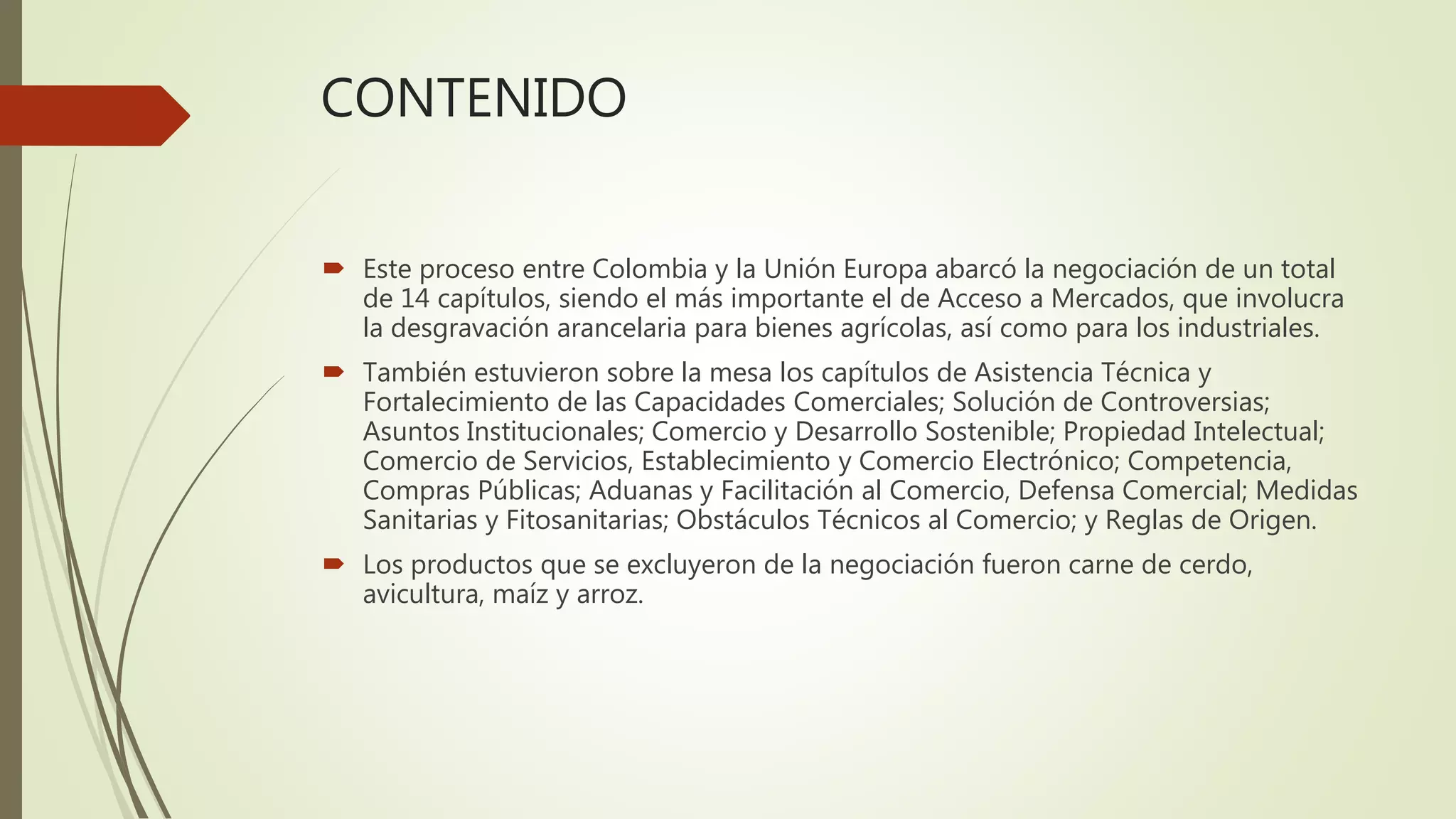 CONTENIDO
 Este proceso entre Colombia y la Unión Europa abarcó la negociación de un total
de 14 capítulos, siendo el más importante el de Acceso a Mercados, que involucra
la desgravación arancelaria para bienes agrícolas, así como para los industriales.
 También estuvieron sobre la mesa los capítulos de Asistencia Técnica y
Fortalecimiento de las Capacidades Comerciales; Solución de Controversias;
Asuntos Institucionales; Comercio y Desarrollo Sostenible; Propiedad Intelectual;
Comercio de Servicios, Establecimiento y Comercio Electrónico; Competencia,
Compras Públicas; Aduanas y Facilitación al Comercio, Defensa Comercial; Medidas
Sanitarias y Fitosanitarias; Obstáculos Técnicos al Comercio; y Reglas de Origen.
 Los productos que se excluyeron de la negociación fueron carne de cerdo,
avicultura, maíz y arroz.
 