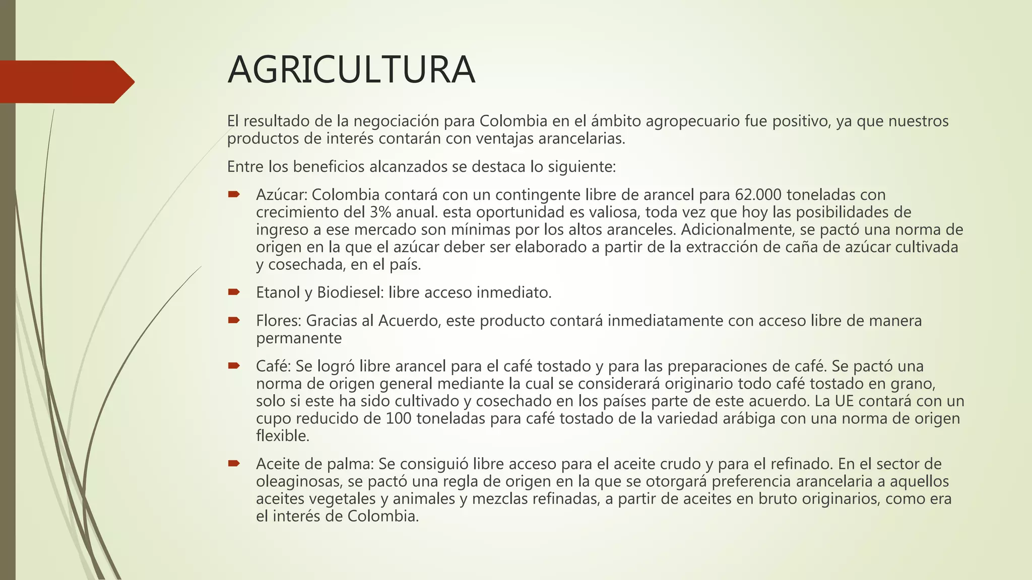 AGRICULTURA
El resultado de la negociación para Colombia en el ámbito agropecuario fue positivo, ya que nuestros
productos de interés contarán con ventajas arancelarias.
Entre los beneficios alcanzados se destaca lo siguiente:
 Azúcar: Colombia contará con un contingente libre de arancel para 62.000 toneladas con
crecimiento del 3% anual. esta oportunidad es valiosa, toda vez que hoy las posibilidades de
ingreso a ese mercado son mínimas por los altos aranceles. Adicionalmente, se pactó una norma de
origen en la que el azúcar deber ser elaborado a partir de la extracción de caña de azúcar cultivada
y cosechada, en el país.
 Etanol y Biodiesel: libre acceso inmediato.
 Flores: Gracias al Acuerdo, este producto contará inmediatamente con acceso libre de manera
permanente
 Café: Se logró libre arancel para el café tostado y para las preparaciones de café. Se pactó una
norma de origen general mediante la cual se considerará originario todo café tostado en grano,
solo si este ha sido cultivado y cosechado en los países parte de este acuerdo. La UE contará con un
cupo reducido de 100 toneladas para café tostado de la variedad arábiga con una norma de origen
flexible.
 Aceite de palma: Se consiguió libre acceso para el aceite crudo y para el refinado. En el sector de
oleaginosas, se pactó una regla de origen en la que se otorgará preferencia arancelaria a aquellos
aceites vegetales y animales y mezclas refinadas, a partir de aceites en bruto originarios, como era
el interés de Colombia.
 