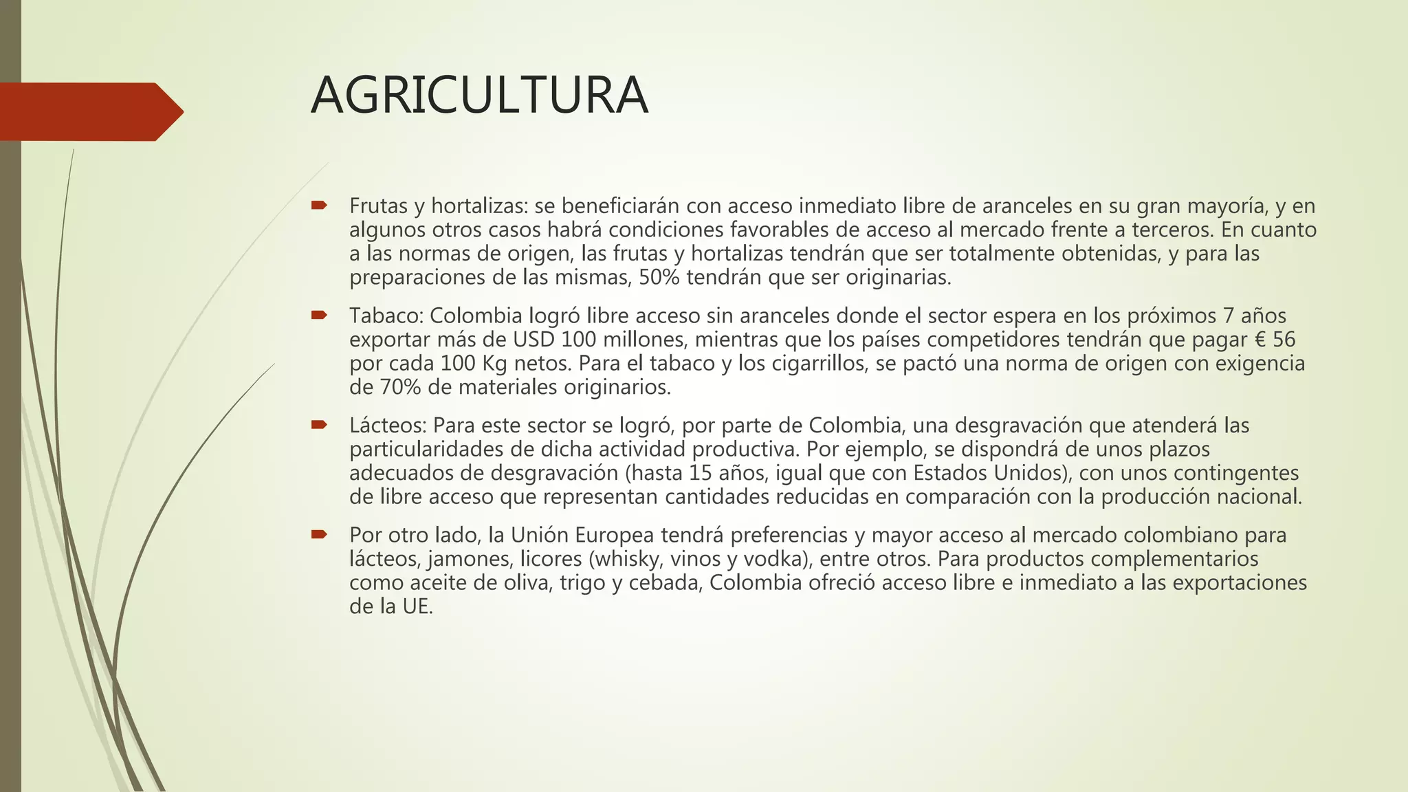 AGRICULTURA
 Frutas y hortalizas: se beneficiarán con acceso inmediato libre de aranceles en su gran mayoría, y en
algunos otros casos habrá condiciones favorables de acceso al mercado frente a terceros. En cuanto
a las normas de origen, las frutas y hortalizas tendrán que ser totalmente obtenidas, y para las
preparaciones de las mismas, 50% tendrán que ser originarias.
 Tabaco: Colombia logró libre acceso sin aranceles donde el sector espera en los próximos 7 años
exportar más de USD 100 millones, mientras que los países competidores tendrán que pagar € 56
por cada 100 Kg netos. Para el tabaco y los cigarrillos, se pactó una norma de origen con exigencia
de 70% de materiales originarios.
 Lácteos: Para este sector se logró, por parte de Colombia, una desgravación que atenderá las
particularidades de dicha actividad productiva. Por ejemplo, se dispondrá de unos plazos
adecuados de desgravación (hasta 15 años, igual que con Estados Unidos), con unos contingentes
de libre acceso que representan cantidades reducidas en comparación con la producción nacional.
 Por otro lado, la Unión Europea tendrá preferencias y mayor acceso al mercado colombiano para
lácteos, jamones, licores (whisky, vinos y vodka), entre otros. Para productos complementarios
como aceite de oliva, trigo y cebada, Colombia ofreció acceso libre e inmediato a las exportaciones
de la UE.
 
