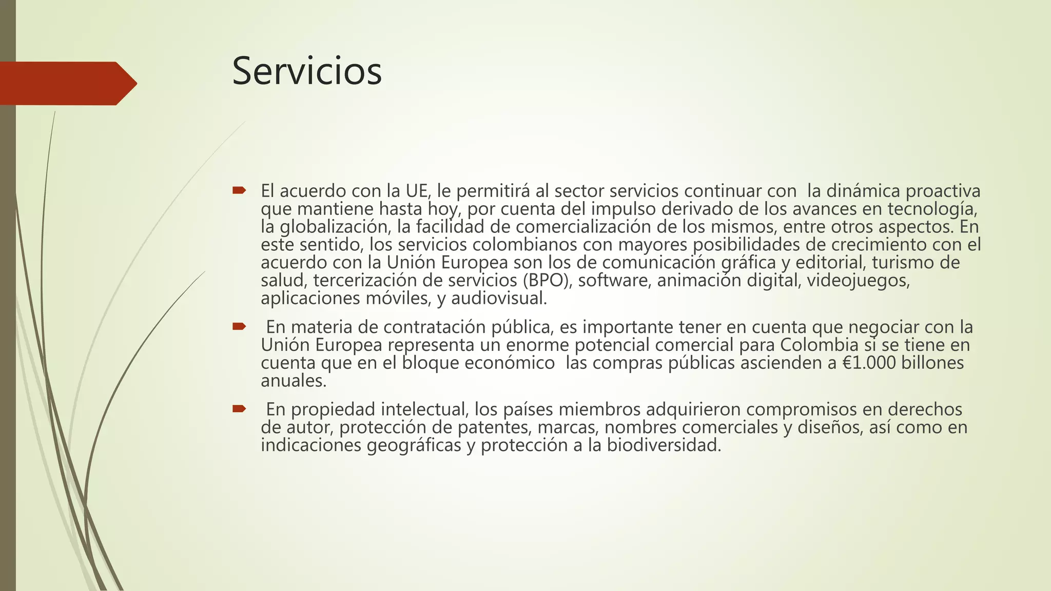 Servicios
 El acuerdo con la UE, le permitirá al sector servicios continuar con la dinámica proactiva
que mantiene hasta hoy, por cuenta del impulso derivado de los avances en tecnología,
la globalización, la facilidad de comercialización de los mismos, entre otros aspectos. En
este sentido, los servicios colombianos con mayores posibilidades de crecimiento con el
acuerdo con la Unión Europea son los de comunicación gráfica y editorial, turismo de
salud, tercerización de servicios (BPO), software, animación digital, videojuegos,
aplicaciones móviles, y audiovisual.
 En materia de contratación pública, es importante tener en cuenta que negociar con la
Unión Europea representa un enorme potencial comercial para Colombia si se tiene en
cuenta que en el bloque económico las compras públicas ascienden a €1.000 billones
anuales.
 En propiedad intelectual, los países miembros adquirieron compromisos en derechos
de autor, protección de patentes, marcas, nombres comerciales y diseños, así como en
indicaciones geográficas y protección a la biodiversidad.
 