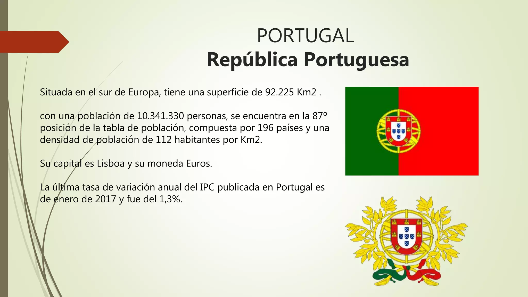 PORTUGAL
República Portuguesa
Situada en el sur de Europa, tiene una superficie de 92.225 Km2 .
con una población de 10.341.330 personas, se encuentra en la 87º
posición de la tabla de población, compuesta por 196 países y una
densidad de población de 112 habitantes por Km2.
Su capital es Lisboa y su moneda Euros.
La última tasa de variación anual del IPC publicada en Portugal es
de enero de 2017 y fue del 1,3%.
 
