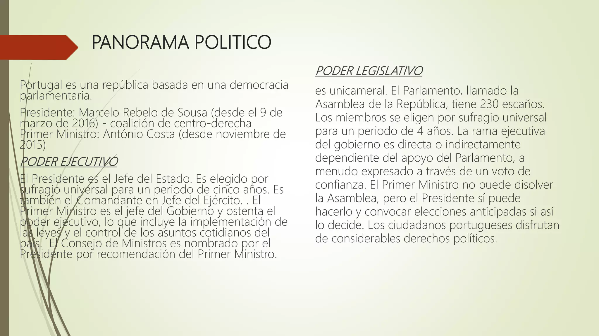 PANORAMA POLITICO
PODER LEGISLATIVO
es unicameral. El Parlamento, llamado la
Asamblea de la República, tiene 230 escaños.
Los miembros se eligen por sufragio universal
para un periodo de 4 años. La rama ejecutiva
del gobierno es directa o indirectamente
dependiente del apoyo del Parlamento, a
menudo expresado a través de un voto de
confianza. El Primer Ministro no puede disolver
la Asamblea, pero el Presidente sí puede
hacerlo y convocar elecciones anticipadas si así
lo decide. Los ciudadanos portugueses disfrutan
de considerables derechos políticos.
Portugal es una república basada en una democracia
parlamentaria.
Presidente: Marcelo Rebelo de Sousa (desde el 9 de
marzo de 2016) - coalición de centro-derecha
Primer Ministro: António Costa (desde noviembre de
2015)
PODER EJECUTIVO
El Presidente es el Jefe del Estado. Es elegido por
sufragio universal para un periodo de cinco años. Es
también el Comandante en Jefe del Ejército. . El
Primer Ministro es el jefe del Gobierno y ostenta el
poder ejecutivo, lo que incluye la implementación de
las leyes y el control de los asuntos cotidianos del
país. El Consejo de Ministros es nombrado por el
Presidente por recomendación del Primer Ministro.
 