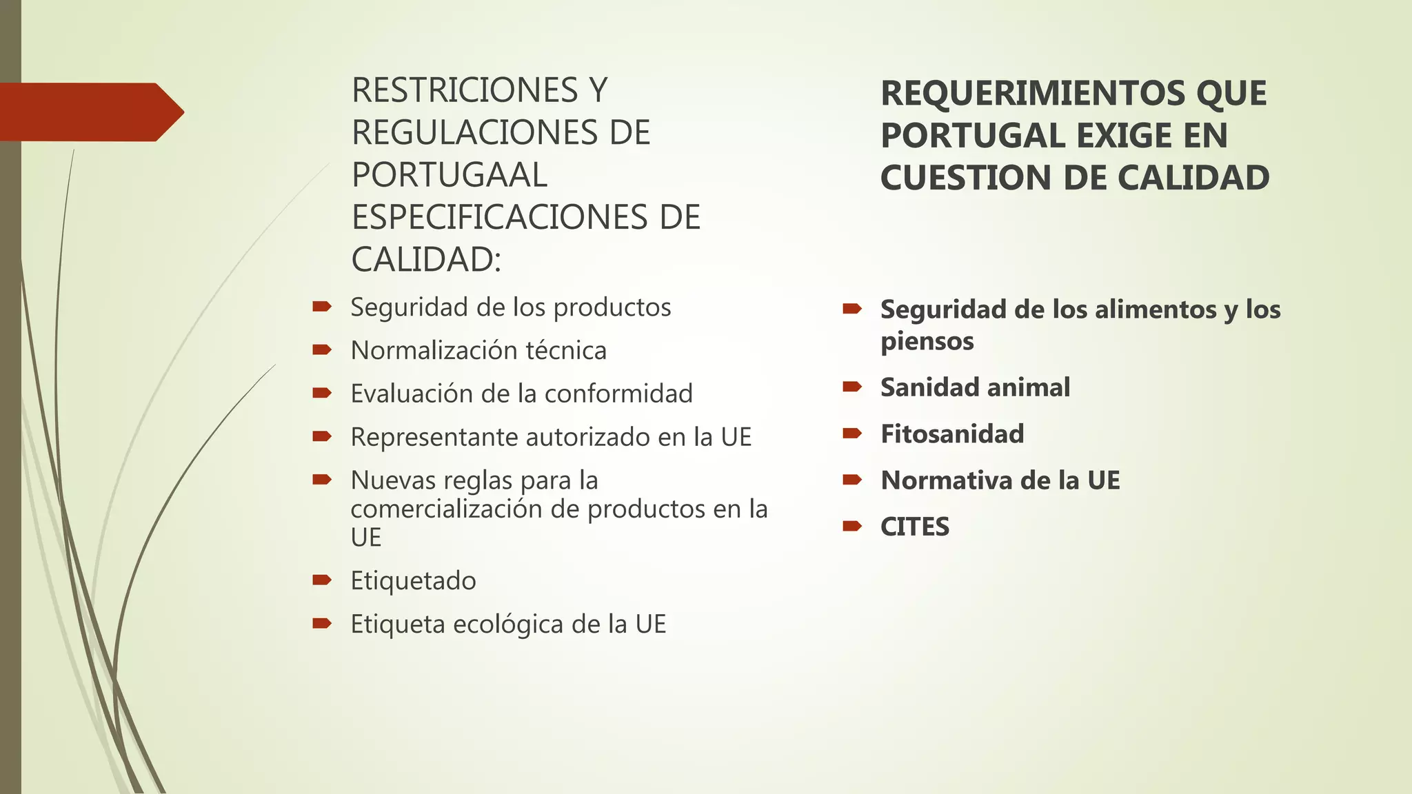 RESTRICIONES Y
REGULACIONES DE
PORTUGAAL
ESPECIFICACIONES DE
CALIDAD:
 Seguridad de los productos
 Normalización técnica
 Evaluación de la conformidad
 Representante autorizado en la UE
 Nuevas reglas para la
comercialización de productos en la
UE
 Etiquetado
 Etiqueta ecológica de la UE
REQUERIMIENTOS QUE
PORTUGAL EXIGE EN
CUESTION DE CALIDAD
 Seguridad de los alimentos y los
piensos
 Sanidad animal
 Fitosanidad
 Normativa de la UE
 CITES
 