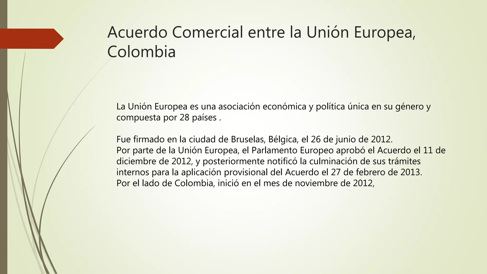 Acuerdo Comercial entre la Unión Europea,
Colombia
La Unión Europea es una asociación económica y política única en su género y
compuesta por 28 países .
Fue firmado en la ciudad de Bruselas, Bélgica, el 26 de junio de 2012.
Por parte de la Unión Europea, el Parlamento Europeo aprobó el Acuerdo el 11 de
diciembre de 2012, y posteriormente notificó la culminación de sus trámites
internos para la aplicación provisional del Acuerdo el 27 de febrero de 2013.
Por el lado de Colombia, inició en el mes de noviembre de 2012,
 