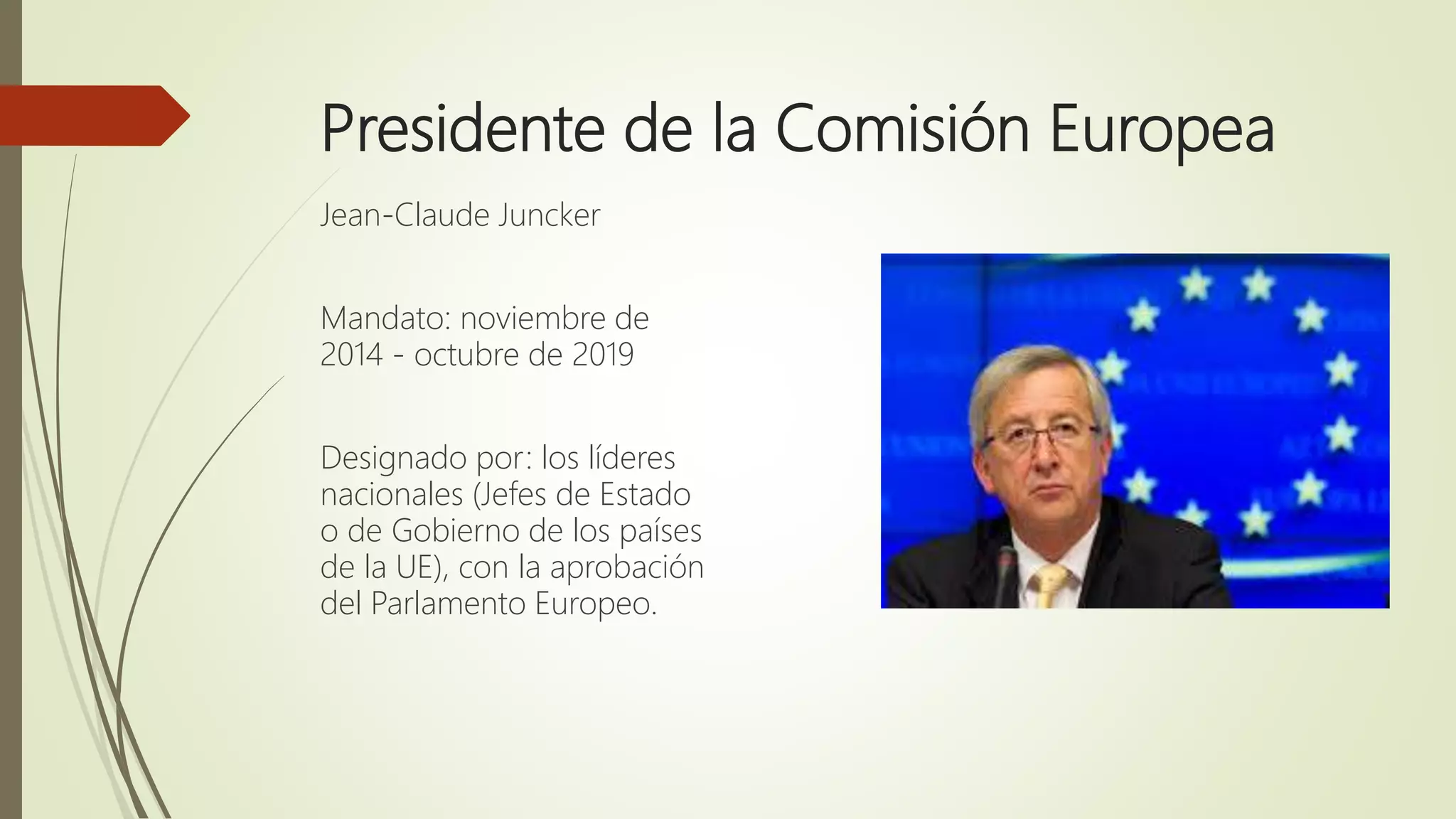 Presidente de la Comisión Europea
Jean-Claude Juncker
Mandato: noviembre de
2014 - octubre de 2019
Designado por: los líderes
nacionales (Jefes de Estado
o de Gobierno de los países
de la UE), con la aprobación
del Parlamento Europeo.
 