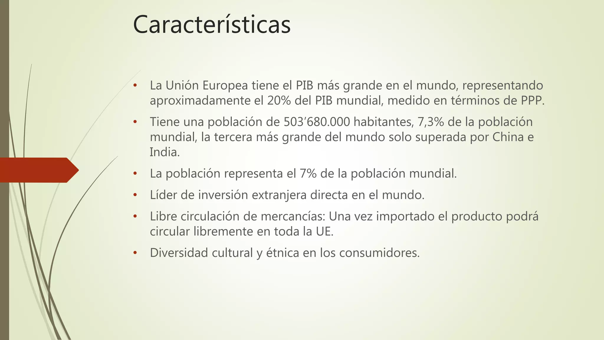 Características
• La Unión Europea tiene el PIB más grande en el mundo, representando
aproximadamente el 20% del PIB mundial, medido en términos de PPP.
• Tiene una población de 503’680.000 habitantes, 7,3% de la población
mundial, la tercera más grande del mundo solo superada por China e
India.
• La población representa el 7% de la población mundial.
• Líder de inversión extranjera directa en el mundo.
• Libre circulación de mercancías: Una vez importado el producto podrá
circular libremente en toda la UE.
• Diversidad cultural y étnica en los consumidores.
 