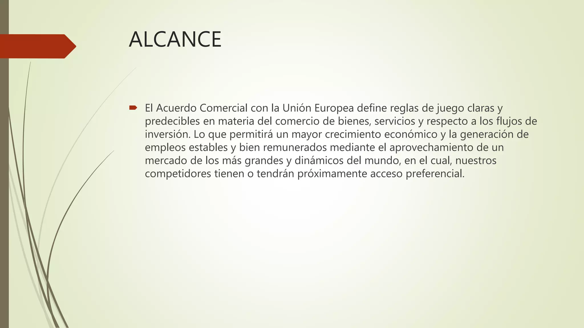 ALCANCE
 El Acuerdo Comercial con la Unión Europea define reglas de juego claras y
predecibles en materia del comercio de bienes, servicios y respecto a los flujos de
inversión. Lo que permitirá un mayor crecimiento económico y la generación de
empleos estables y bien remunerados mediante el aprovechamiento de un
mercado de los más grandes y dinámicos del mundo, en el cual, nuestros
competidores tienen o tendrán próximamente acceso preferencial.
 