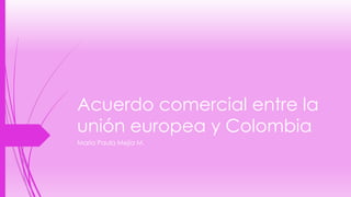 Acuerdo comercial entre la 
unión europea y Colombia 
María Paula Mejía M. 
 
