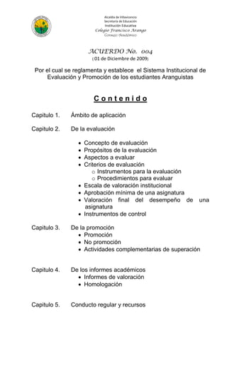 Alcaldía de Villavicencio
                            Secretaría de Educación
                             Institución Educativa
                        Colegio Francisco Arango
                             Consejo Académico



                      ACUERDO No. 004
                       ( 01 de Diciembre de 2009)

 Por el cual se reglamenta y establece el Sistema Institucional de
      Evaluación y Promoción de los estudiantes Aranguistas


                        Contenido

Capitulo 1.   Ámbito de aplicación

Capitulo 2.   De la evaluación

                    Concepto de evaluación
                    Propósitos de la evaluación
                    Aspectos a evaluar
                    Criterios de evaluación
                        o Instrumentos para la evaluación
                        o Procedimientos para evaluar
                    Escala de valoración institucional
                    Aprobación mínima de una asignatura
                    Valoración final del desempeño de         una
                      asignatura
                    Instrumentos de control

Capitulo 3.   De la promoción
                 Promoción
                 No promoción
                 Actividades complementarias de superación


Capitulo 4.   De los informes académicos
                 Informes de valoración
                 Homologación


Capitulo 5.   Conducto regular y recursos
 