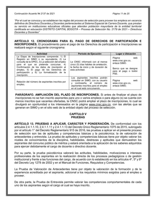 Continuación Acuerdo № 2137 de 2021 Página 11 de 20
“Por el cual se convoca y se establecen las reglas del proceso de selección para proveer los empleos en vacancia
definitiva de Directivos Docentes y Docentes pertenecientes al Sistema Especial de Carrera Docente, que prestan
su servicio en instituciones educativas oficiales que atienden población mayoritaria de la entidad territorial
certificada en educación DISTRITO CAPITAL BOGOTÁ – Proceso de Selección No. 2179 de 2021 – Directivos
Docentes y Docentes”
ARTÍCULO 12. CRONOGRAMA PARA EL PAGO DE DERECHOS DE PARTICIPACIÓN E
INSCRIPCIONES. El procedimiento para el pago de los Derechos de participación e Inscripciones se
realizará según el siguiente cronograma:
Actividad Periodo de Ejecución Lugar o Ubicación
La Etapa de Inscripciones comprende: 1) El
Registro en SIMO o su equivalente, 2) La
consulta de la OPEC, 3) La selección del empleo
para el que se pretende concursar, 4)
Confirmación de los datos de inscripción al
empleo, 5) El pago de los Derechos de
participación y 6) La formalización de la
inscripción.
La CNSC informará con al menos
cinco (5) días hábiles de antelación,
la fecha de inicio y de duración de
esta actividad.
Página web
www.cnsc.gov.co,
enlace SIMO.
Banco que se designe
para el pago o botón
PSE.
Relación del número de aspirantes inscritos por
empleo.
Los aspirantes inscritos podrán
consultar en SIMO, con su usuario
y contraseña, el número de
aspirantes inscritos para el empleo
en el cual está concursando.
Página web
www.cnsc.gov.co,
enlace SIMO.
PARÁGRAFO. AMPLIACIÓN DEL PLAZO DE INSCRIPCIONES. Si antes de finalizar el plazo de
inscripciones no se han inscrito aspirantes para uno o varios empleos o para alguno (s) se cuenta con
menos inscritos que vacantes ofertadas, la CNSC podrá ampliar el plazo de inscripciones, lo cual se
divulgará en oportunidad a los interesados en la página www.cnsc.gov.co, con las alertas que se
generan en SIMO y en el sitio web de la entidad objeto del proceso de selección.
CAPÍTULO V
PRUEBAS
ARTÍCULO 13. PRUEBAS A APLICAR, CARÁCTER Y PONDERACIÓN. De conformidad con los
artículos 2.4.1.1.10, 2.4.1.1.11 y 2.4.1.1.13 del Decreto Único Reglamentario 1075 de 2015, subrogado
por el artículo 1° del Decreto Reglamentario 915 de 2016, las pruebas a aplicar en el presente proceso
de selección son las de aptitudes y competencias básicas y la psicotécnica; la de valoración de
antecedentes y entrevista. La prueba de aptitudes y competencias básicas tiene por objeto valorar los
niveles de conocimientos de la disciplina, habilidades, destrezas y aptitudes que demuestren los
aspirantes del concurso público de méritos y estará orientada a la aplicación de los saberes adquiridos
para ejercer debidamente el cargo de docente o directivo docente.
Por su parte, la prueba psicotécnica valorará las actitudes, habilidades, motivaciones e intereses
profesionales de los aspirantes en la realización directa de los procesos pedagógicos o de gestión
institucional y frente a las funciones del cargo, de acuerdo con lo establecido en los artículos 4º, 5º y 6º
del Decreto Ley 1278 de 2002 y en el Manual de Funciones, Requisitos y Competencias.
La Prueba de Valoración de Antecedentes tiene por objeto la valoración de la formación y de la
experiencia acreditada por el aspirante, adicional a los requisitos mínimos exigidos para el empleo a
proveer.
De otra parte, la Prueba de Entrevista permite valorar las competencias comportamentales de cada
uno de los aspirantes según el cargo al cual se haya inscrito.
 