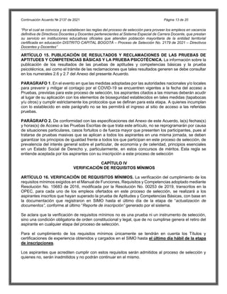 Continuación Acuerdo № 2137 de 2021 Página 13 de 20
“Por el cual se convoca y se establecen las reglas del proceso de selección para proveer los empleos en vacancia
definitiva de Directivos Docentes y Docentes pertenecientes al Sistema Especial de Carrera Docente, que prestan
su servicio en instituciones educativas oficiales que atienden población mayoritaria de la entidad territorial
certificada en educación DISTRITO CAPITAL BOGOTÁ – Proceso de Selección No. 2179 de 2021 – Directivos
Docentes y Docentes”
ARTÍCULO 15. PUBLICACIÓN DE RESULTADOS Y RECLAMACIONES DE LAS PRUEBAS DE
APTITUDES Y COMPETENCIAS BÁSICAS Y LA PRUEBA PSICOTÉCNICA. La información sobre la
publicación de los resultados de las pruebas de aptitudes y competencias básicas y la prueba
psicotécnica, así como el trámite de las reclamaciones que tales resultados generen se debe consultar
en los numerales 2.6 y 2.7 del Anexo del presente Acuerdo.
PARAGRAFO 1. En el evento en que las medidas adoptadas por las autoridades nacionales y/o locales
para prevenir y mitigar el contagio por el COVID-19 se encuentren vigentes a la fecha del acceso a
Pruebas, previstas para este proceso de selección, los aspirantes citados a las mismas deberán acudir
al lugar de su aplicación con los elementos de bioseguridad establecidos en tales medidas (tapabocas
y/u otros) y cumplir estrictamente los protocolos que se definan para esta etapa. A quienes incumplan
con lo establecido en este parágrafo no se les permitirá́ el ingreso al sitio de acceso a las referidas
pruebas.
PARÁGRAFO 2. De conformidad con las especificaciones del Anexo de este Acuerdo, la(s) fechas(s)
y horas(s) de Acceso a las Pruebas Escritas de que trata este artículo, no se reprogramarán por causa
de situaciones particulares, casos fortuitos o de fuerza mayor que presenten los participantes, pues al
tratarse de pruebas masivas que se aplican a todos los aspirantes en una misma jornada, se deben
garantizar los principios de igualdad frente a todos los que participan en este proceso de selección, de
prevalencia del interés general sobre el particular, de economía y de celeridad, principios esenciales
en un Estado Social de Derecho y, particularmente, en estos concursos de méritos. Esta regla se
entiende aceptada por los aspirantes con su inscripción a este proceso de selección
CAPÍTULO IV
VERIFICACIÓN DE REQUISITOS MÍNIMOS
ARTÍCULO 16. VERIFICACIÓN DE REQUISITOS MÍNIMOS. La verificación del cumplimiento de los
requisitos mínimos exigidos en el Manual de Funciones, Requisitos y Competencias adoptado mediante
Resolución No. 15683 de 2016, modificada por la Resolución No. 00253 de 2019, transcritos en la
OPEC, para cada uno de los empleos ofertados en este proceso de selección, se realizará a los
aspirantes inscritos que hayan superado la prueba de Aptitudes y Competencias Básicas, con base en
la documentación que registraron en SIMO hasta el último día de la etapa de “actualización de
documentos”, conforme al último “Reporte de inscripción” generado por el sistema.
Se aclara que la verificación de requisitos mínimos no es una prueba ni un instrumento de selección,
sino una condición obligatoria de orden constitucional y legal, que de no cumplirse genera el retiro del
aspirante en cualquier etapa del proceso de selección.
Para el cumplimiento de los requisitos mínimos únicamente se tendrán en cuenta los Títulos y
certificaciones de experiencia obtenidos y cargados en el SIMO hasta el último día hábil de la etapa
de inscripciones.
Los aspirantes que acrediten cumplir con estos requisitos serán admitidos al proceso de selección y
quienes no, serán inadmitidos y no podrán continuar en el mismo.
 