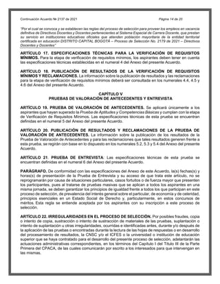 Continuación Acuerdo № 2137 de 2021 Página 14 de 20
“Por el cual se convoca y se establecen las reglas del proceso de selección para proveer los empleos en vacancia
definitiva de Directivos Docentes y Docentes pertenecientes al Sistema Especial de Carrera Docente, que prestan
su servicio en instituciones educativas oficiales que atienden población mayoritaria de la entidad territorial
certificada en educación DISTRITO CAPITAL BOGOTÁ – Proceso de Selección No. 2179 de 2021 – Directivos
Docentes y Docentes”
ARTÍCULO 17. ESPECIFICACIONES TÉCNICAS PARA LA VERIFICACIÓN DE REQUISITOS
MÍNIMOS. Para la etapa de verificación de requisitos mínimos, los aspirantes deben tener en cuenta
las especificaciones técnicas establecidas en el numeral 4 del Anexo del presente Acuerdo.
ARTÍCULO 18. PUBLICACIÓN DE RESULTADOS DE LA VERIFICACIÓN DE REQUISITOS
MÍNIMOS Y RECLAMACIONES. La información sobre la publicación de resultados y las reclamaciones
para la etapa de verificación de requisitos mínimos deberá ser consultada en los numerales 4.4, 4.5 y
4.6 del Anexo del presente Acuerdo.
CAPÍTULO V
PRUEBAS DE VALORACIÓN DE ANTECEDENTES Y ENTREVISTA
ARTÍCULO 19. PRUEBA DE VALORACIÓN DE ANTECEDENTES. Se aplicará únicamente a los
aspirantes que hayan superado la Prueba de Aptitudes y Competencias Básicas y cumplan con la etapa
de Verificación de Requisitos Mínimos. Las especificaciones técnicas de esta prueba se encuentran
definidas en el numeral 5 del Anexo del presente Acuerdo.
ARTÍCULO 20. PUBLICACIÓN DE RESULTADOS Y RECLAMACIONES DE LA PRUEBA DE
VALORACIÓN DE ANTECEDENTES. La información sobre la publicación de los resultados de la
Prueba de Valoración de Antecedentes y para las reclamaciones que tales resultados generen frente a
esta prueba, se regirán con base en lo dispuesto en los numerales 5.2, 5.3 y 5.4 del Anexo del presente
Acuerdo.
ARTÍCULO 21. PRUEBA DE ENTREVISTA: Las especificaciones técnicas de esta prueba se
encuentran definidas en el numeral 6 del Anexo del presente Acuerdo.
PARÁGRAFO. De conformidad con las especificaciones del Anexo de este Acuerdo, la(s) fechas(s) y
horas(s) de presentación de la Prueba de Entrevista y su acceso de que trata este artículo, no se
reprogramarán por causa de situaciones particulares, casos fortuitos o de fuerza mayor que presenten
los participantes, pues al tratarse de pruebas masivas que se aplican a todos los aspirantes en una
misma jornada, se deben garantizar los principios de igualdad frente a todos los que participan en este
proceso de selección, de prevalencia del interés general sobre el particular, de economía y de celeridad,
principios esenciales en un Estado Social de Derecho y, particularmente, en estos concursos de
méritos. Esta regla se entiende aceptada por los aspirantes con su inscripción a este proceso de
selección.
ARTÍCULO 22. IRREGULARIDADES EN EL PROCESO DE SELECCIÓN. Por posibles fraudes, copia
o intento de copia, sustracción o intento de sustracción de materiales de las pruebas, suplantación o
intento de suplantación u otras irregularidades, ocurridas e identificadas antes, durante y/o después de
la aplicación de las pruebas o encontradas durante la lectura de las hojas de respuestas o en desarrollo
del procesamiento de resultados, la CNSC y/o el ICFES o la universidad o institución de educación
superior que se haya contratado para el desarrollo del presente proceso de selección, adelantarán las
actuaciones administrativas correspondientes, en los términos del Capítulo I del Título III de la Parte
Primera del CPACA, de las cuales comunicarán por escrito a los interesados para que intervengan en
las mismas.
 
