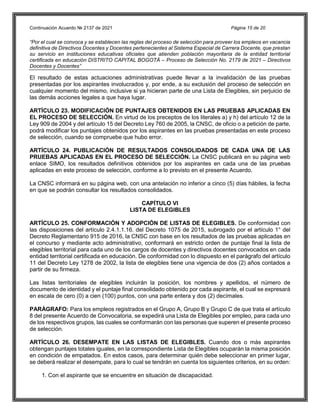 Continuación Acuerdo № 2137 de 2021 Página 15 de 20
“Por el cual se convoca y se establecen las reglas del proceso de selección para proveer los empleos en vacancia
definitiva de Directivos Docentes y Docentes pertenecientes al Sistema Especial de Carrera Docente, que prestan
su servicio en instituciones educativas oficiales que atienden población mayoritaria de la entidad territorial
certificada en educación DISTRITO CAPITAL BOGOTÁ – Proceso de Selección No. 2179 de 2021 – Directivos
Docentes y Docentes”
El resultado de estas actuaciones administrativas puede llevar a la invalidación de las pruebas
presentadas por los aspirantes involucrados y, por ende, a su exclusión del proceso de selección en
cualquier momento del mismo, inclusive si ya hicieran parte de una Lista de Elegibles, sin perjuicio de
las demás acciones legales a que haya lugar.
ARTÍCULO 23. MODIFICACIÓN DE PUNTAJES OBTENIDOS EN LAS PRUEBAS APLICADAS EN
EL PROCESO DE SELECCIÓN. En virtud de los preceptos de los literales a) y h) del artículo 12 de la
Ley 909 de 2004 y del artículo 15 del Decreto Ley 760 de 2005, la CNSC, de oficio o a petición de parte,
podrá modificar los puntajes obtenidos por los aspirantes en las pruebas presentadas en este proceso
de selección, cuando se compruebe que hubo error.
ARTÍCULO 24. PUBLICACIÓN DE RESULTADOS CONSOLIDADOS DE CADA UNA DE LAS
PRUEBAS APLICADAS EN EL PROCESO DE SELECCIÓN. La CNSC publicará en su página web
enlace SIMO, los resultados definitivos obtenidos por los aspirantes en cada una de las pruebas
aplicadas en este proceso de selección, conforme a lo previsto en el presente Acuerdo.
La CNSC informará en su página web, con una antelación no inferior a cinco (5) días hábiles, la fecha
en que se podrán consultar los resultados consolidados.
CAPÍTULO VI
LISTA DE ELEGIBLES
ARTÍCULO 25. CONFORMACIÓN Y ADOPCIÓN DE LISTAS DE ELEGIBLES. De conformidad con
las disposiciones del artículo 2.4.1.1.16. del Decreto 1075 de 2015, subrogado por el artículo 1° del
Decreto Reglamentario 915 de 2016, la CNSC con base en los resultados de las pruebas aplicadas en
el concurso y mediante acto administrativo, conformará en estricto orden de puntaje final la lista de
elegibles territorial para cada uno de los cargos de docentes y directivos docentes convocados en cada
entidad territorial certificada en educación. De conformidad con lo dispuesto en el parágrafo del artículo
11 del Decreto Ley 1278 de 2002, la lista de elegibles tiene una vigencia de dos (2) años contados a
partir de su firmeza.
Las listas territoriales de elegibles incluirán la posición, los nombres y apellidos, el número de
documento de identidad y el puntaje final consolidado obtenido por cada aspirante, el cual se expresará
en escala de cero (0) a cien (100) puntos, con una parte entera y dos (2) decímales.
PARÁGRAFO: Para los empleos registrados en el Grupo A, Grupo B y Grupo C de que trata el artículo
8 del presente Acuerdo de Convocatoria, se expedirá una Lista de Elegibles por empleo, para cada uno
de los respectivos grupos, las cuales se conformarán con las personas que superen el presente proceso
de selección.
ARTÍCULO 26. DESEMPATE EN LAS LISTAS DE ELEGIBLES. Cuando dos o más aspirantes
obtengan puntajes totales iguales, en la correspondiente Lista de Elegibles ocuparán la misma posición
en condición de empatados. En estos casos, para determinar quién debe seleccionar en primer lugar,
se deberá realizar el desempate, para lo cual se tendrán en cuenta los siguientes criterios, en su orden:
1. Con el aspirante que se encuentre en situación de discapacidad.
 