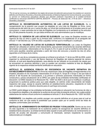Continuación Acuerdo № 2137 de 2021 Página 18 de 20
“Por el cual se convoca y se establecen las reglas del proceso de selección para proveer los empleos en vacancia
definitiva de Directivos Docentes y Docentes pertenecientes al Sistema Especial de Carrera Docente, que prestan
su servicio en instituciones educativas oficiales que atienden población mayoritaria de la entidad territorial
certificada en educación DISTRITO CAPITAL BOGOTÁ – Proceso de Selección No. 2179 de 2021 – Directivos
Docentes y Docentes”
ARTÍCULO 32. RECOMPOSICIÓN AUTOMÁTICA DE LAS LISTAS DE ELEGIBLES. Es la
reorganización de la posición que ocupan los elegibles en una Lista de Elegibles en firme, como
consecuencia del retiro de uno o varios de ellos, en virtud del nombramiento en el empleo para el cual
concursaron, o sean excluidos de la Lista de Elegibles con fundamento en lo señalado en los artículos
28 y 29 del presente Acuerdo, sin que deba emitirse otro acto administrativo que la modifique.
ARTÍCULO 33. VIGENCIA DE LAS LISTAS DE ELEGIBLES. Las Listas de Elegibles tendrán una
vigencia de dos (2) años a partir de su firmeza total, conforme a lo establecido en el parágrafo del
artículo 11 del Decreto Ley 1278 de 2002 o aquellas normas que lo modifiquen o sustituyan.
ARTÍCULO 34. VALIDEZ DE LISTAS DE ELEGIBLES TERRITORIALES. Las Listas de Elegibles
deberán ser utilizadas en estricto orden descendente, para proveer únicamente las vacantes definitivas
del empleo convocado, relacionados en los Grupos A, B o C para el cual se conforma dicha lista, así
como para aquellas vacantes generadas a partir del inicio del concurso y durante los dos (2) años
siguientes a la firmeza de la misma.
La CNSC, en uso de su competencia prevista en el literal e) el artículo 11 de la Ley 909 de 2004, podrá
organizar la conformación y uso del Banco Nacional de Elegibles del sistema especial de carrera
docente, el cual será departamentalizado, para efectos de ser utilizado en la provisión de cargos que
se encuentren en vacancia definitiva y que no pueden ser provistos mediante la lista de elegibles
vigente de la respectiva entidad territorial certificada en educación.
ARTÍCULO 35. AUDIENCIA PÚBLICA DE ESCOGENCIA DE VACANTE DEFINITIVA EN
ESTABLECIMIENTO EDUCATIVO. En firme las respectivas Listas de Elegibles correspondientes a los
empleos ubicados en los municipios relacionados en el Grupo A, Grupo B o Grupo C de que trata el
artículo 8 del Acuerdo de Convocatoria, o la primera o primeras posiciones individuales en forma
consecutiva y previa actualización de la OPEC por parte de las entidades territoriales certificadas en
educación, la CNSC basada en la Resolución No. 12057 de 2020 o de la que la modifique o sustituya,
programará la audiencia pública para que cada elegible, en estricto orden descendente del listado
respectivo del cargo, escoja la vacante definitiva en establecimiento educativo, respetando en todo
caso, el cargo docente o directivo docente para el cual haya concursado.
La CNSC podrá delegar en las entidades territoriales certificadas en educación las funciones de citar a
los respectivos elegibles y de adelantar la audiencia de que trata el presente artículo, las cuales podrán
adelantarse de manera virtual conforme lo establece el artículo 21 de la Resolución No. 12057 de 2020.
PARÁGRAFO: Los elegibles solo podrán escoger una vacante definitiva en el grupo para el cual se
conforma la lista; sin que exista la posibilidad que puedan optar por el cambio entre las listas de
elegibles conformadas para tal efecto.
ARTÍCULO 36. NOMBRAMIENTO EN PERÍODO DE PRUEBA Y EVALUACIÓN. Dentro de los cinco
(5) días siguientes a la realización de la audiencia pública de escogencia de vacante definitiva en
establecimiento educativo, la entidad territorial debe expedir el acto administrativo de nombramiento en
período de prueba del educador y comunicarlo al interesado, siempre respetando la vacante
seleccionada por el elegible.
 