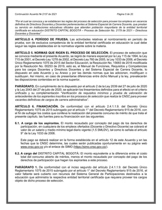 Continuación Acuerdo № 2137 de 2021 Página 5 de 20
“Por el cual se convoca y se establecen las reglas del proceso de selección para proveer los empleos en vacancia
definitiva de Directivos Docentes y Docentes pertenecientes al Sistema Especial de Carrera Docente, que prestan
su servicio en instituciones educativas oficiales que atienden población mayoritaria de la entidad territorial
certificada en educación DISTRITO CAPITAL BOGOTÁ – Proceso de Selección No. 2179 de 2021 – Directivos
Docentes y Docentes”
ARTÍCULO 4. PERÍODO DE PRUEBA. Las actividades relativas al nombramiento en período de
prueba, son de exclusiva competencia de la entidad territorial certificada en educación la cual debe
seguir las reglas establecidas en la normativa vigente sobre la materia.
ARTÍCULO 5. NORMAS QUE RIGEN EL PROCESO DE SELECCIÓN. El proceso de selección que
se convoca mediante el presente Acuerdo, se regirá de manera especial por la Ley 115 de 1994, la Ley
715 de 2001, el Decreto Ley 1278 de 2002, el Decreto Ley 760 de 2005, la Ley 1033 de 2006, el Decreto
Único Reglamentario 1075 de 2015 del Sector Educación, la Resolución No. 15683 de 2016 modificada
por la Resolución No. 00253 de 2019, esto es, el Manual de Funciones, Requisitos y Competencias
para los cargos Docentes y Directivos Docentes y del Sistema Especial de Carrera Docente, lo
dispuesto en este Acuerdo y su Anexo y por las demás normas que las adicionen, modifiquen o
sustituyan. Así mismo, en caso de presentarse diferencias entre dicho Manual y la ley, prevalecerán
las disposiciones contenidas en la norma superior.
PARÁGRAFO. En cumplimiento de lo dispuesto por el artículo 2 de la Ley 2039 del 27 de julio de 2020
y la Ley 2043 del 27 de julio de 2020, se aplicarán los lineamientos definidos para el efecto en el criterio
unificado y su complementación “Verificación de requisitos mínimos y prueba de valoración de
antecedentes de los aspirantes inscritos en los procesos de selección que realiza la CNSC para proveer
vacantes definitivas de cargos de carrera administrativa”.
ARTÍCULO 6. FINANCIACIÓN. De conformidad con el artículo 2.4.1.1.9. del Decreto Único
Reglamentario 1075 de 2015 subrogado por el artículo 1° del Decreto Reglamentario 915 de 2016, con
el fin de sufragar los costos que conlleva la realización del presente concurso de mérito de que trata el
presente capítulo, las fuentes para su financiación son las siguientes:
6.1. A cargo de los aspirantes. El monto recaudado por concepto del pago de los derechos de
participación, en cualquiera de los empleos ofertados (Docente o Directivo Docente) se cobrará el
valor de un salario y medio mínimo legal diario vigente (1.5 SMLDV), tal como lo señala el artículo
9° de la Ley 1033 de 2006.
Este pago se deberá realizar en la forma establecida en el artículo 12 de este Acuerdo y en las
fechas que la CNSC determine, las cuales serán publicadas oportunamente en su página web
www.cnsc.gov.co y/o el enlace de SIMO (https://simo.cnsc.gov.co/).
6.2. A cargo del DISTRITO CAPITAL BOGOTÁ: El monto equivalente a la diferencia entre el costo
total del concurso abierto de méritos, menos el monto recaudado por concepto del pago de los
derechos de participación que hagan los aspirantes a este proceso.
PARÁGRAFO 1. De conformidad con el inciso segundo del artículo 2.4.1.1.9. del Decreto Único
Reglamentario 1075 de 2015 subrogado por el artículo 1° del Decreto Reglamentario 915 de 2016, el
valor faltante será cubierto con recursos del Sistema General de Participaciones destinados a la
educación que administra la respectiva entidad territorial certificada que requiera proveer los cargos
objeto de dicho proceso de selección.
 