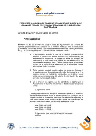 PROPUESTA AL CONSEJO DE GOBIERNO DE LA GERENCIA MUNICIPAL DE
  URBANISMO PARA SU POSTERIOR APROBACIÓN POR EL PLENO DE LA
                        CORPORACIÓN


ASUNTO: DENUNCIA DEL CONVENIO DE METRO


       A) ANTECEDENTES


Primero.- El día 22 de mayo de 2002 el Pleno del Ayuntamiento de Mairena del
Aljarafe aprobó el convenio a celebrar con la Junta de Andalucía para la construcción
y puesta en servicio de la línea 1 del Ferrocarril Metropolitano de Sevilla (documento
nº 3). Las cláusulas principales, a los efectos que interesan, fueron:

               1. El ayuntamiento aportará el 25% de la cantidad que resulte tras
                  aplicar a la suma total a aportar entre la Junta de Andalucía y los
                  ayuntamientos implicados, la proporción entre su número de
                  habitantes y el total de los que residan en las poblaciones a las
                  que atraviese la referida línea. Dichas cantidades se ajustarán en
                  función de la tarifa técnica presentada por la oferta que resulte
                  adjudicataria de la concesión.

               2. Dicha cantidad quedará condicionada a los siguientes factores: i)
                  el efectivo número de pasajeros del medio de transporte, y ii) el
                  efectivo número de habitantes contenidos en el último censo
                  oficial, como consecuencia del criterio de distribución del gasto
                  entre los municipios afectados.

               3. En el anexo I se exponía que las cantidades a aportar por el
                  Ayuntamiento de Mairena del Aljarafe se distribuían de la siguiente
                  forma:

                      a. Aportación inicial

               Corresponde al resultado de aplicar a la tercera parte de la inversión,
               exceptuando el material móvil, el porcentaje del 25% corregido por la
               proporción entre el número de habitantes de Mairena del Aljarafe y el
               total de habitantes de los municipios por los que discurre la línea. La
               aportación se distribuirá en tres años de la siguiente forma:

                      Año 2004: 355.100 €
                      Año 2005: 359.600 €
                      Año 2006: 413.000 €

                      b. Aportación para potenciar el uso del transporte
                      público
 