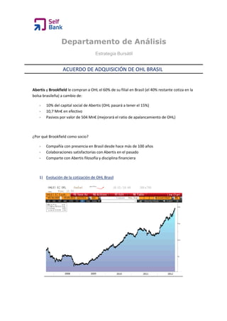 Departamento de Análisis
                                      Estrategia Bursátil


                  ACUERDO DE ADQUISICIÓN DE OHL BRASIL


Abertis y Brookfield le compran a OHL el 60% de su filial en Brasil (el 40% restante cotiza en la
bolsa brasileña) a cambio de:

    -   10% del capital social de Abertis (OHL pasará a tener el 15%)
    -   10,7 Mn€ en efectivo
    -   Pasivos por valor de 504 Mn€ (mejorará el ratio de apalancamiento de OHL)



¿Por qué Brookfield como socio?

    -   Compañía con presencia en Brasil desde hace más de 100 años
    -   Colaboraciones satisfactorias con Abertis en el pasado
    -   Comparte con Abertis filosofía y disciplina financiera



    1) Evolución de la cotización de OHL Brasil
 