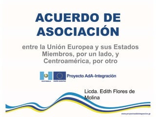 ACUERDO DE
ASOCIACIÓN
entre la Unión Europea y sus Estados
Miembros, por un lado, y
Centroamérica, por otro
Licda. Edith Flores de
Molina
 