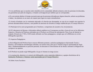 11) Los problemas que se susciten entre miembros de la comunidad, deberán aclararse entre las personas involucradas,
sin generalizar por parte de ninguna y evitando su divulgación por ámbitos que no correspondan.
a) Es conveniente dedicar el tiempo necesario para que las personas afectadas por alguna situación, aclaren sus problemas
o dudas y las planteen en un marco de respeto para lograr un mejor entendimiento.
12) Asistir al Instituto con la vestimenta adecuada a la función que desempeña, en caso de no cumplir este requisito la
persona afectada deberá retirarse y será pasible de sanciones de acuerdo al código establecido por el Consejo Directivo.
13) Participar de los actos programados por el Instituto y comportarse de acuerdo a las circunstancias.
14) El Laboratorio de Idiomas e Informática deberá establecer un Cronograma con días y horas de uso en los diferentes
Espacios y Horarios de Prácticas solicitados por el Profesor con 48 horas de anticipación. Para el uso de Internet se
estipula el horario de 17:00 a 18:00 siendo utilizado con fines pedagógicos, siempre que en la Biblioteca no exista
bibliografía específica.
15) Aspectos Pedagógicos:
a) Será obligación del Profesor hacer conocer diferentes posturas y prácticas pedagógicas relacionando Teoría y
Práctica y diversidad de metodologías referidas a un mismo tema, para que el Alumno tenga la oportunidad de elegir
libre y fundamentadamente su posición personal, sin descartar el conocimiento de las demás, teniendo la obligación de
enriquecer sus apuntes.
b) El Profesor no puede exigir bibliografía a la que el Alumno no tenga acceso.
c) La sustracción, deterioro y/o extravío de bibliografía u otros materiales didácticos y equipos electrónicos de la
Institución, Profesores y Alumnos, serán sancionados por el Consejo Directivo.
16) Sobre Actos Escolares:
 
