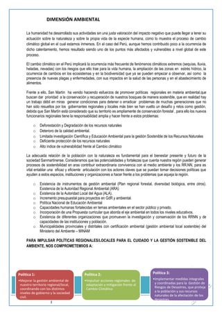 12 
Grupo Impulsor: 
DEVIDA - GORESAM – MIDIS – PRODESCENTRALIZACIÓN/USAID - COLEGIO PROFESORES- COLEGIO DE ENFERMERAS-MSH/ 
USAID- CAAAP- RNPM-COREJU- CEPCO-COPARE-CCTPSM-TARAPOTO- MCLCP 
DIMENSIÓN AMBIENTAL 
La humanidad ha desarrollado sus actividades sin una justa valoración del impacto negativo que puede llegar a tener su actuación sobre la naturaleza y sobre la propia vida de la especie humana, como lo muestra el proceso de cambio climático global en el cual estamos inmersos. En el caso del Perú, aunque hemos contribuido poco a la ocurrencia de dicho calentamiento, hemos resultado siendo uno de los puntos más afectados y vulnerables a nivel global de este proceso. 
El cambio climático en el Perú implicará la ocurrencia más frecuente de fenómenos climáticos extremos (sequías, lluvia, heladas, nevadas) con los riesgos que ello trae para la vida humana, la ampliación de las zonas en estrés hídrico, la ocurrencia de cambios en los ecosistemas y en la biodiversidad que ya se pueden empezar a observar, así como la presencia de nuevas plagas y enfermedades, con sus impactos en la salud de las personas y en el abastecimiento de alimentos. 
Frente a ello, San Martín ha venido haciendo esfuerzos de promover políticas regionales en materia ambiental,que buscan dar prioridad a la conservación y recuperación de nuestros bosques de manera sostenible, que en realidad hay un trabajo débil en miras generar condiciones para detener o erradicar problemas de muchas generaciones que no han sido resueltos por los gobernantes regionales y locales más bien se han vuelto un desafío y retos como gestión, debida que San Martín está considerado que su territorio es ampliamente de conservación forestal , para ello los nuevos funcionarios regionales tiene la responsabilidad amplia y hacer frente a estos problemas: 
o Deforestación y Degradación de los recursos naturales 
o Deterioro de la calidad ambiental. 
o Limitada investigación Científica y Educación Ambiental para la gestión Sostenible de los Recursos Naturales 
o Deficiente protección de los recursos naturales 
o Alto índice de vulnerabilidad frente al Cambio climático 
La adecuada relación de la población con la naturaleza es fundamental para el bienestar presente y futuro de la sociedad Sanmartinense. Consideramos que las potencialidades y fortalezas que cuenta nuestra región pueden generar procesos de sostenibilidad en aras contribuir extraordinaria convivencia con el medio ambiente y los RR.NN, para es vital entablar una eficaz y eficiente articulación con los actores claves que se puedan tomar decisiones políticas que ayuden a estos espacios, instituciones y organizaciones a hacer frente a los problemas que aqueja la región. 
o Existencia de instrumentos de gestión ambiental (Plan regional forestal, diversidad biológica, entre otros). Existencia de la Autoridad Regional Ambiental (ARA) 
o Existencia de la Autoridad Local del Agua (ALA). 
o Incremento presupuestal para proyectos en GdR y ambiental. 
o Política Nacional de Educación Ambiental 
o Capacidades humanas fortalecidas en temas ambientales en el sector público y privado. 
o Incorporación de una Propuesta curricular que aborda el eje ambiental en todos los niveles educativos. 
o Existencia de diferentes organizaciones que promueven la investigación y conservación de los RRNN y de capacidades de las instituciones y población. 
o Municipalidades provinciales y distritales con certificación ambiental (gestión ambiental local sostenible) del Ministerio del Ambiente – MINAM 
PARA IMPULSAR POLÍTICAS REGIONALES/LOCALES PARA EL CUIDADO Y LA GESTIÓN SOSTENIBLE DEL AMBIENTE, NOS COMPROMETEMIIOS A: 
Política 1: 
•Mejorar la gestión ambiental de nuestro territorio regional/local, coordinando con los distintos niveles de gobierno y la sociedad civil. 
Política 2: 
•Impulsar acciones regionales de adaptación y mitigación frente al Cambio Climático 
Política 3: 
•Implementar medidas integrales y coordinadas para la Gestión de Riesgos de Desastres, que proteja a la población y sus recursos naturales de la afectación de los desastres.  