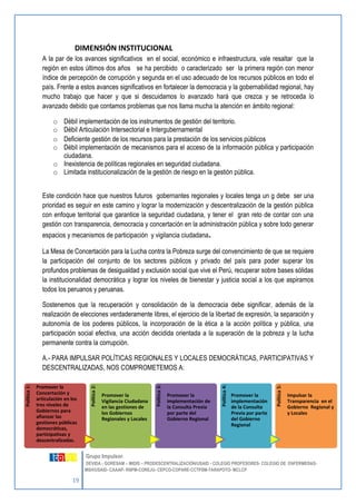 19 
Grupo Impulsor: 
DEVIDA - GORESAM – MIDIS – PRODESCENTRALIZACIÓN/USAID - COLEGIO PROFESORES- COLEGIO DE ENFERMERAS-MSH/ 
USAID- CAAAP- RNPM-COREJU- CEPCO-COPARE-CCTPSM-TARAPOTO- MCLCP 
Política 1: 
Promover la 
Concertación y 
articulación en los 
tres niveles de 
Gobiernos para 
afianzar las 
gestiones públicas 
democráticas, 
participativas y 
descentralizadas. 
Política 2: 
Promover la 
Vigilancia Ciudadana 
en las gestiones de 
los Gobiernos 
Regionales y Locales 
Política 3: 
Promover la 
implementación de 
la Consulta Previa 
por parte del 
Gobierno Regional 
Política 4: 
Promover la 
implementación 
de la Consulta 
Previa por parte 
del Gobierno 
Regional 
Política 5: 
Impulsar la 
Transparencia en el 
Gobierno Regional y 
y Locales 
DIMENSIÓN INSTITUCIONAL 
A la par de los avances significativos en el social, económico e infraestructura, vale resaltar que la región en estos últimos dos años se ha percibido o caracterizado ser la primera región con menor índice de percepción de corrupción y segunda en el uso adecuado de los recursos públicos en todo el país. Frente a estos avances significativos en fortalecer la democracia y la gobernabilidad regional, hay mucho trabajo que hacer y que si descuidamos lo avanzado hará que crezca y se retroceda lo avanzado debido que contamos problemas que nos llama mucha la atención en ámbito regional: 
o Débil implementación de los instrumentos de gestión del territorio. 
o Débil Articulación Intersectorial e Intergubernamental 
o Deficiente gestión de los recursos para la prestación de los servicios públicos 
o Débil implementación de mecanismos para el acceso de la información pública y participación ciudadana. 
o Inexistencia de políticas regionales en seguridad ciudadana. 
o Limitada institucionalización de la gestión de riesgo en la gestión pública. 
Este condición hace que nuestros futuros gobernantes regionales y locales tenga un g debe ser una prioridad es seguir en este camino y lograr la modernización y descentralización de la gestión pública con enfoque territorial que garantice la seguridad ciudadana, y tener el gran reto de contar con una gestión con transparencia, democracia y concertación en la administración pública y sobre todo generar espacios y mecanismos de participación y vigilancia ciudadana. 
La Mesa de Concertación para la Lucha contra la Pobreza surge del convencimiento de que se requiere la participación del conjunto de los sectores públicos y privado del país para poder superar los profundos problemas de desigualdad y exclusión social que vive el Perú, recuperar sobre bases sólidas la institucionalidad democrática y lograr los niveles de bienestar y justicia social a los que aspiramos todos los peruanos y peruanas. 
Sostenemos que la recuperación y consolidación de la democracia debe significar, además de la realización de elecciones verdaderamente libres, el ejercicio de la libertad de expresión, la separación y autonomía de los poderes públicos, la incorporación de la ética a la acción política y pública, una participación social efectiva, una acción decidida orientada a la superación de la pobreza y la lucha permanente contra la corrupción. 
A.- PARA IMPULSAR POLÍTICAS REGIONALES Y LOCALES DEMOCRÁTICAS, PARTICIPATIVAS Y DESCENTRALIZADAS, NOS COMPROMETEMOS A:  