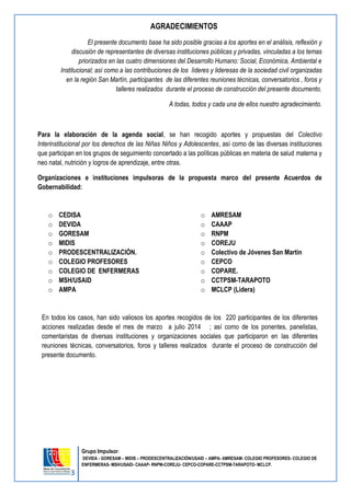 3 
Grupo Impulsor: 
DEVIDA - GORESAM – MIDIS – PRODESCENTRALIZACIÓN/USAID – AMPA- AMRESAM- COLEGIO PROFESORES- COLEGIO DE 
ENFERMERAS- MSH/USAID- CAAAP- RNPM-COREJU- CEPCO-COPARE-CCTPSM-TARAPOTO- MCLCP. 
AGRADECIMIENTOS 
El presente documento base ha sido posible gracias a los aportes en el análisis, reflexión y discusión de representantes de diversas instituciones públicas y privadas, vinculadas a los temas priorizados en las cuatro dimensiones del Desarrollo Humano: Social, Económica, Ambiental e Institucional; así como a las contribuciones de los líderes y lideresas de la sociedad civil organizadas en la región San Martín, participantes de las diferentes reuniones técnicas, conversatorios , foros y talleres realizados durante el proceso de construcción del presente documento. 
A todas, todos y cada una de ellos nuestro agradecimiento. 
Para la elaboración de la agenda social, se han recogido aportes y propuestas del Colectivo Interinstitucional por los derechos de las Niñas Niños y Adolescentes, así como de las diversas instituciones que participan en los grupos de seguimiento concertado a las políticas públicas en materia de salud materna y neo natal, nutrición y logros de aprendizaje, entre otras. 
Organizaciones e instituciones impulsoras de la propuesta marco del presente Acuerdos de Gobernabilidad: 
o CEDISA 
o DEVIDA 
o GORESAM 
o MIDIS 
o PRODESCENTRALIZACIÓN. 
o COLEGIO PROFESORES 
o COLEGIO DE ENFERMERAS 
o MSH/USAID 
o AMPA 
o AMRESAM 
o CAAAP 
o RNPM 
o COREJU 
o Colectivo de Jóvenes San Martín 
o CEPCO 
o COPARE. 
o CCTPSM-TARAPOTO 
o MCLCP (Lidera) 
En todos los casos, han sido valiosos los aportes recogidos de los 220 participantes de los diferentes acciones realizadas desde el mes de marzo a julio 2014 ; así como de los ponentes, panelistas, comentaristas de diversas instituciones y organizaciones sociales que participaron en las diferentes reuniones técnicas, conversatorios, foros y talleres realizados durante el proceso de construcción del presente documento. 
 