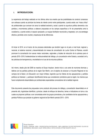 4 
Grupo Impulsor: 
DEVIDA - GORESAM – MIDIS – PRODESCENTRALIZACIÓN/USAID – AMPA- AMRESAM- COLEGIO PROFESORES- COLEGIO DE 
ENFERMERAS- MSH/USAID- CAAAP- RNPM-COREJU- CEPCO-COPARE-CCTPSM-TARAPOTO- MCLCP. 
I. INTRODUCCION: 
La experiencia del trabajo realizado en los últimos años nos enseña que las posibilidades de construir consensos son exitosas cuando se priorizan los temas de interés común entre participantes, cuando existe una “masa crítica” de profesionales que conocen de cerca la realidad sectorial y social; cuando la coyuntura política demanda a los partidos y movimientos políticos a elaborar propuestas en los campos específicos a fin de presentarlos ante la ciudadanía; y cuando existe un espacio apropiado y un equipo facilitador reconocido y respetado, con una estrategia efectiva, percibida como neutral y respetuosa de las diferencias. 
Al iniciar el 2014, en el marco de los procesos electorales que tendrán lugar en el país a nivel local, regional y nacional, el sistema nacional y descentralizado de mesas de concertación de Lucha Contra la Pobreza, acordó promover la concertación de nuevas metas nacionales, regionales y locales de reducción de la pobreza para el periodo 2015- 2018, fortaleciéndose la institucionalidad del diálogo y la concertación entre Estado y sociedad civil y las prácticas de transparencia y neutralidad en el uso de los recursos públicos. 
Así mismo, desde julio del 2009 se reactiva el Grupo Impulsor, dando inicio a una serie de reuniones técnicas y talleres con los partidos políticos de la región San Martín, con el objetivo de alcanzar un Acuerdo Regional en los campos de la Salud y la Educación con mayor énfasis, logrando que los líderes de las agrupaciones y partidos políticos se interesen y participen identificando temas que consideraron prioritarios para la región, los mismos que fueron ampliamente desarrollados por profesionales especialistas conocedores de la realidad regional. 
Este documento presenta las propuestas como producto del proceso de diálogo y concertación desarrollado en el presente año, lográndose identificar y priorizar, desde el enfoque de derechos, temas e indicadores en torno a los cuales se proponen políticas a ser concertadas entre los grupos promotores y los candidatos de las agrupaciones y partidos Políticos que postulan al gobierno regional de San Martín periodo 2015 – 2018.  