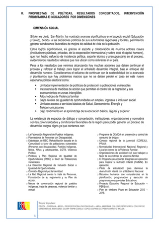 6 
Grupo Impulsor: 
DEVIDA - GORESAM – MIDIS – PRODESCENTRALIZACIÓN/USAID – AMPA- AMRESAM- COLEGIO PROFESORES- COLEGIO DE 
ENFERMERAS- MSH/USAID- CAAAP- RNPM-COREJU- CEPCO-COPARE-CCTPSM-TARAPOTO- MCLCP. 
III. PROPUESTAS DE POLÍTICAS, RESULTADOS CONCERTADOS, INTERVENCIÓN PRIORITARIAS E INDICADORES POR DIMENSIÓNES 
DIMENSIÓN SOCIAL 
Si bien es cierto San Martín, ha mostrado avances significativos en el aspecto social (Educación y Salud), debido a las decisiones políticas de sus autoridades regionales y locales, permitiendo generar condiciones favorables de mejora de calidad de vida de la población. 
Estos logros significativos, es gracias al soporte y colaboración de muchos actores claves (instituciones públicas, privadas, de la cooperación internacional y sobre todo el capital humano), que han hecho esfuerzo de incidencia política, soporte técnico y presupuestario en el proceso, evidenciando resultados valiosos que nos ubican como referente en el país. 
Pese a los resultados que venimos alcanzando hay muchas acciones que deben continuar el proceso y reforzar el trabajo para lograr el anhelado desarrollo integral, bajo el enfoque del desarrollo humano. Consideramos el esfuerzo de continuar con la sostenibilidad de lo avanzado y planteamos que hay problemas macros que no se deben perder el paso en este nuevo escenario político electoral como: 
 Limitada implementación de políticas de protección a poblaciones vulnerables 
 Inexistencia de medidas de acción que permitan el control de la migración y sus asentamientos en zonas intangibles 
 Altos índices de Violencia familiar 
 Bajos niveles de igualdad de oportunidades en empleo, ingresos e inclusión social. 
 Limitado acceso a servicios básicos de Salud, Saneamiento, Energía y Telecomunicaciones 
 Bajo rendimiento en el aprendizaje de la educación básica, regular y superior. 
La existencia de espacios de diálogo y concertación, instituciones, organizaciones y normativa son las potencialidades y condiciones favorables de la región para poder generar un proceso de desarrollo integral digno ya que contamos con: 
o La Federación Regional de Pueblos indígenas. 
o Plan regional de Personas con Discapacidad. 
o Estrategias de RBC (Rehabilitación basada en la Comunidad) a favor de poblaciones vulnerables (Personas con discapacidad, Pueblos Indígenas, Niños, Niñas y adolescentes, LGTB, Violencia Política 
o Políticas y Plan Regional de Igualdad de Oportunidades (PRIO) a favor de Poblaciones vulnerables. 
o La Dirección Regional de Inclusión Social e Igualdad de Oportunidades. 
o Comisión Regional por la Identidad. 
o La Red Regional contra la trata de Personas, Formulación de su reglamento y su Plan de Acción. 
o Mesas de concertación regional de pueblos indígenas, trata de personas, violencia familiar y sexual. 
o Programa de DEVIDA en prevención y control de consumo de drogas 
o Consejo regional de la juventud (COREJU), PRAIA. 
o Normatividad Internacional, Nacional, Regional y Local en contra de la Violencia Familiar. 
o Organizaciones de sociedad civil que trabajan a favor de las víctimas de violencia familiar 
o El Programa de Acciones Integrales en ejecución para mejorar la Nutrición Infantil (PAIMNI). En ejecución. 
o Piloto de articulación para disminuir la desnutrición infantil con el Gobierno Nacional 
o Recursos humanos con competencias en la planificación, programación y ejecución de programas presupuestales Educativos. 
o Proyecto Educativo Regional de Educación – PERSAM. 
o Plan de Mediano Plazo en Educación 2013 – 2016.  