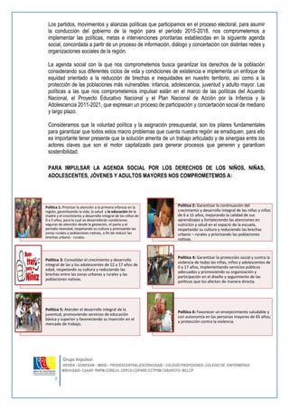 7 
Grupo Impulsor: 
DEVIDA - GORESAM – MIDIS – PRODESCENTRALIZACIÓN/USAID - COLEGIO PROFESORES- COLEGIO DE ENFERMERAS-MSH/ 
USAID- CAAAP- RNPM-COREJU- CEPCO-COPARE-CCTPSM-TARAPOTO- MCLCP 
Los partidos, movimientos y alianzas políticas que participamos en el proceso electoral, para asumir la conducción del gobierno de la región para el período 2015-2018, nos comprometemos a implementar las políticas, metas e intervenciones prioritarias establecidas en la siguiente agenda social, concordada a partir de un proceso de información, diálogo y concertación con distintas redes y organizaciones sociales de la región. 
La agenda social con la que nos comprometemos busca garantizar los derechos de la población considerando sus diferentes ciclos de vida y condiciones de existencia e implementa un enfoque de equidad orientado a la reducción de brechas e inequidades en nuestro territorio, así como a la protección de las poblaciones más vulnerables: infancia, adolescencia, juventud y adulto mayor. Las políticas a las que nos comprometemos impulsar están en el marco de las políticas del Acuerdo Nacional, el Proyecto Educativo Nacional y el Plan Nacional de Acción por la Infancia y la Adolescencia 2011-2021, que expresan un proceso de participación y concertación social de mediano y largo plazo. 
Consideramos que la voluntad política y la asignación presupuestal, son los pilares fundamentales para garantizar que todos estos macro problemas que cuenta nuestra región se erradiquen, para ello es importante tener presente que la solución amerita de un trabajo articulado y de sinergias entre los actores claves que son el motor capitalizado para generar procesos que generen y garanticen sostenibilidad. 
PARA IMPULSAR LA AGENDA SOCIAL POR LOS DERECHOS DE LOS NIÑOS, NIÑAS, ADOLESCENTES, JÓVENES Y ADULTOS MAYORES NOS COMPROMETEMOS A: 
Política 1: Priorizar la atención a la primera infancia en la región, garantizando la vida, la salud y la educación de la madre y el crecimiento y desarrollo integral de los niños de 0 a 5 años, para lo cual se desarrollarán condiciones seguras de atención desde la gestación, el parto y el período neonatal, respetando su cultura y priorizando las zonas rurales y poblaciones nativas, a fin de reducir las brechas urbano - rurales. 
Política 2: Garantizar la continuación del crecimiento y desarrollo integral de las niñas y niños de 6 a 11 años, mejorando la calidad de sus aprendizajes y fortaleciendo las atenciones en nutrición y salud en el espacio de la escuela, respetando su cultura y reduciendo las brechas urbano – rurales y priorizando las poblaciones nativas. 
Política 3: Consolidar el crecimiento y desarrollo integral de las y los adolescentes de 12 a 17 años de edad, respetando su cultura y reduciendo las brechas entre las zonas urbanas y rurales y las poblaciones nativas. 
Política 4: Garantizar la protección social y contra la violencia de todas las niñas, niños y adolescentes de 0 a 17 años, implementando servicios públicos adecuados y promoviendo su organización y participación en el diseño y seguimiento de las políticas que los afectan de manera directa. 
Política 5: Atender el desarrollo integral de la juventud, promoviendo servicios de educación básica y superior y favoreciendo su inserción en el mercado de trabajo. 
Política 6: Favorecer un envejecimiento saludable y con autonomía en las personas mayores de 65 años; y protección contra la violencia.  