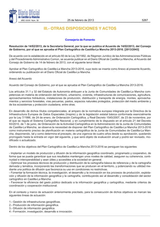 III.- OTRAS DISPOSICIONES Y ACTOS
Consejería de Fomento
Resolución de 14/02/2013, de la Secretaría General, por la que se publica el Acuerdo de 14/02/2013, del Consejo
de Gobierno, por el que se aprueba el Plan Cartográfico de Castilla-La Mancha 2013-2016. [2013/2043]
De acuerdo con lo establecido en el artículo 60 de la Ley 30/1992, de Régimen Jurídico de las Administraciones Públicas
y del Procedimiento Administrativo Común, se acuerda publicar en el Diario Oficial de Castilla-La Mancha, el Acuerdo del
Consejo de Gobierno de 14 de febrero de 2013, con el siguiente tenor literal:
Aprobar el Plan Cartográfico de Castilla-La Mancha 2013-2016, cuyo texto se inserta como Anexo al presente Acuerdo,
ordenando su publicación en el Diario Oficial de Castilla-La Mancha.
Anexo del Acuerdo
Acuerdo del Consejo de Gobierno, por el que se aprueba el Plan Cartográfico de Castilla-La Mancha 2013-2016.
Los artículos 31.1 y 32 del Estatuto de Autonomía atribuyen a la Junta de Comunidades de Castilla-La Mancha com-
petencias en materia de ordenación del territorio, urbanismo, vivienda, infraestructuras de comunicaciones, agricultura,
aprovechamientos hidráulicos, instalaciones de producción, distribución y transporte de energía, montes, aprovecha-
mientos y servicios forestales, vías pecuarias, pastos, espacios naturales protegidos, protección del medio ambiente y
de los ecosistemas y protección ciudadana, entre otras.
En desarrollo de dichos títulos competenciales, al amparo de la normativa europea integrada por la Directiva de la
Infraestructura Europea de Datos Espaciales (Inspire) y de la legislación estatal básica conformada esencialmente
por la Ley 7/1986, de 24 de enero, de Ordenación Cartográfica, y Real Decreto 1545/2007, de 23 de noviembre, por
el que se regula el Sistema Cartográfico Nacional, y en cumplimiento de lo dispuesto en el artículo 21 del Decreto
93/2010, de 1 de junio, de Ordenación de la Actividad Cartográfica en la Administración de la Junta de Comunidades
de Castilla-La Mancha, se observa la necesidad de disponer del Plan Cartográfico de Castilla-La Mancha 2013-2016
como instrumento preciso de planificación en materia cartográfica de la Junta de Comunidades de Castilla-La Man-
cha, disponiendo, tal y como determina el precepto, de una vigencia de cuatro años desde su aprobación, quedando
prorrogado hasta la entrada en vigor del siguiente, y que será objeto de evaluación anual y podrá ser revisado, mo-
dificado o actualizado.
Dentro de los objetivos del Plan Cartográfico de Castilla-La Mancha 2013-2016 se persiguen los siguientes:
- Implantar un modelo de producción y difusión de la información geográfica coordinado, programado y cooperativo, de
forma que se pueda garantizar que sus resultados mantengan unos niveles de calidad, aseguren su coherencia, conti-
nuidad e interoperabilidad y sean útiles y accesibles a la sociedad en general.
- Optimizar los procesos técnicos de producción y distribución de la cartografía básica de referencia y de la cartografía
derivada y temática, incorporando las transformaciones que se producen en el territorio, y potenciando su utilidad me-
diante una política de difusión que favorezca su uso en condiciones no restrictivas.
- Fomentar la formación técnica, la investigación, el desarrollo y la innovación en los procesos de producción, explota-
ción y difusión de la información geográfica y la cartografía, contribuyendo así al desarrollo y consolidación del sector
cartográfico en Castilla-La Mancha.
- Favorecer la eficiencia del gasto público dedicado a la información geográfica y cartográfica, mediante criterios de
coordinación y cooperación institucional.
En el contexto y marco de actuación anteriormente precitado, para la consecución de dichos objetivos se marcan las
siguientes líneas de actuación:
1.- Gestión de infraestructuras geográficas.
2.- Producción de información geográfica.
3.- Difusión de información geográfica.
4.- Formación, investigación, desarrollo e innovación.
AÑO XXXII Núm. 39 25 de febrero de 2013 5267
 